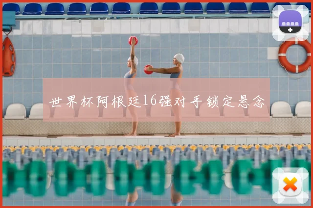 世界杯阿根廷16强对手锁定悬念