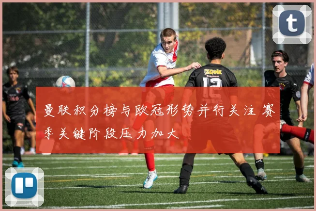 曼联积分榜与欧冠形势并行关注 赛季关键阶段压力加大