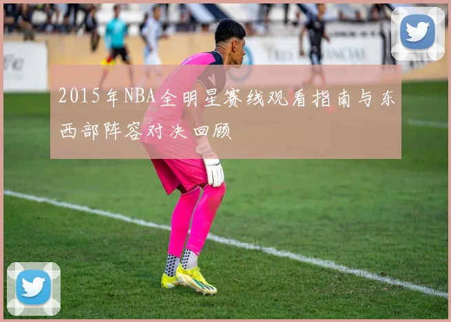 2015年NBA全明星赛线观看指南与东西部阵容对决回顾