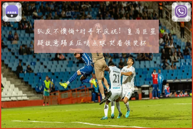 队友不懊悔+对手不庆祝！皇马巨星疑故意踢丢压哨点球 哭着领奖杯