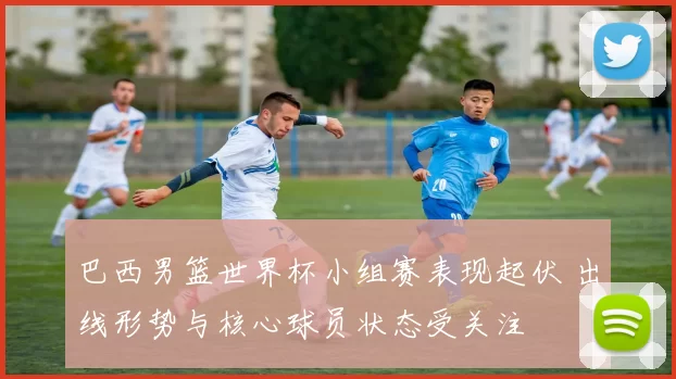 巴西男篮世界杯小组赛表现起伏 出线形势与核心球员状态受关注