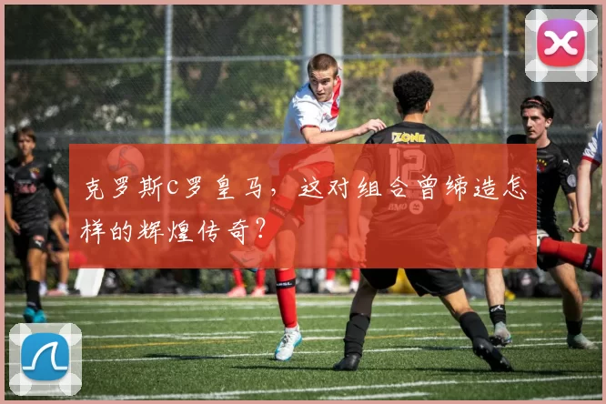 克罗斯c罗皇马,这对组合曾缔造怎样的辉煌传奇?