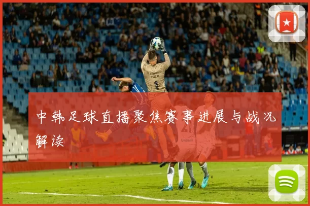 中韩足球直播聚焦赛事进展与战况解读