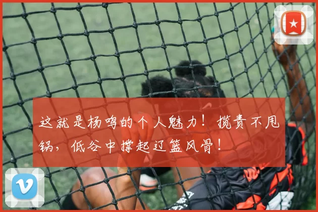 这就是杨鸣的个人魅力！揽责不甩锅，低谷中撑起辽篮风骨！