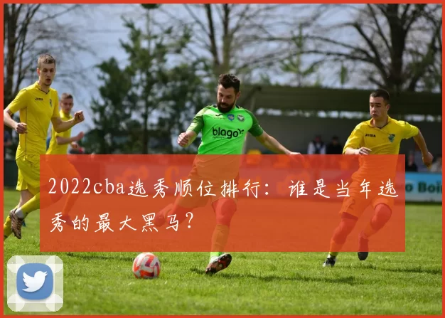 2022cba选秀顺位排行:谁是当年选秀的最大黑马?