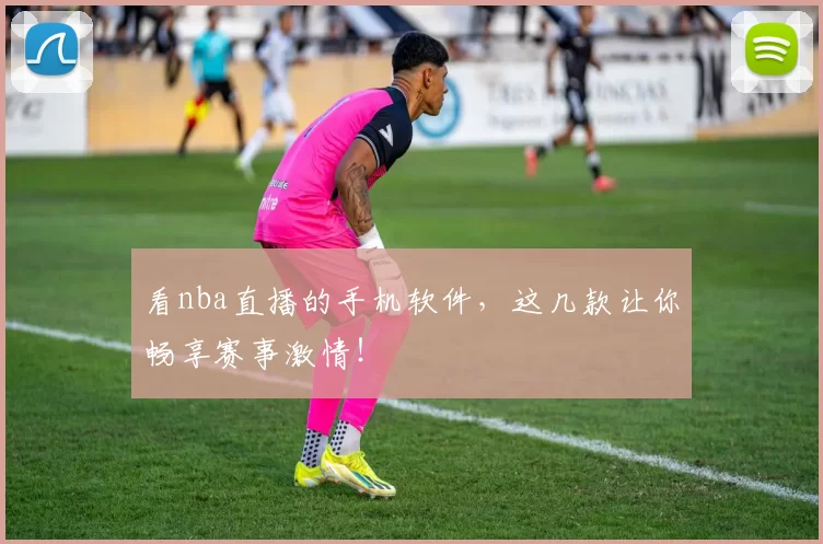 看nba直播的手机软件，这几款让你畅享赛事激情！