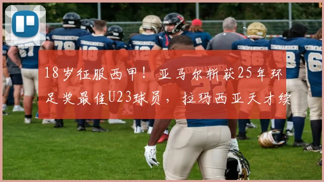 18岁征服西甲!亚马尔斩获25年环足奖最佳U23球员,拉玛西亚天才续写传奇_巴萨_西班牙人_巴塞罗那
