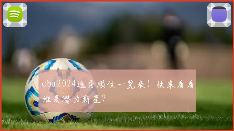 cba2024选秀顺位一览表！快来看看谁是潜力新星？