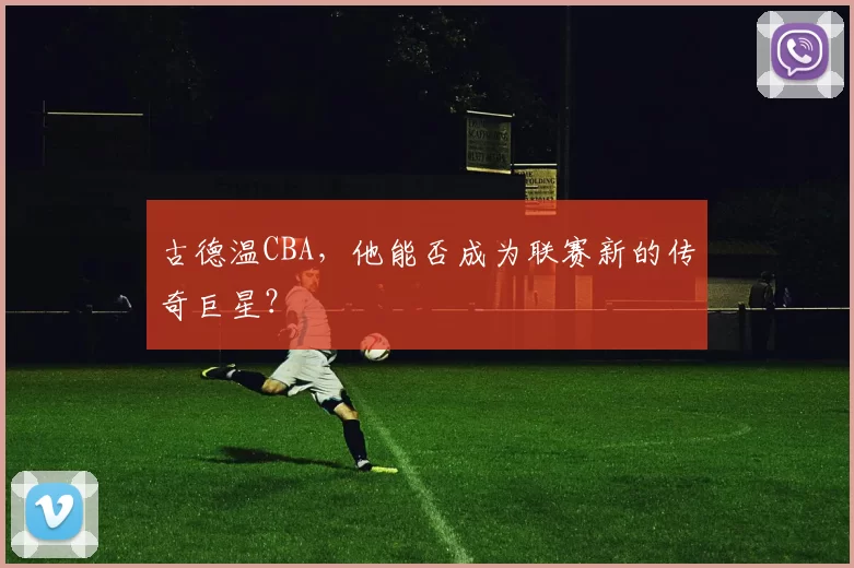 古德温CBA，他能否成为联赛新的传奇巨星？