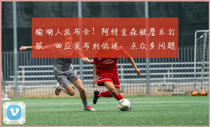 输湖人发布会！阿特金森被詹东打服，回应莫布利低迷，点众多问题