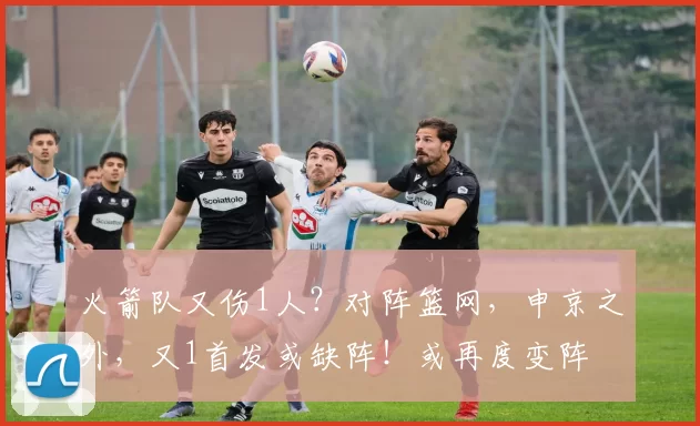 火箭队又伤1人？对阵篮网，申京之外，又1首发或缺阵！或再度变阵