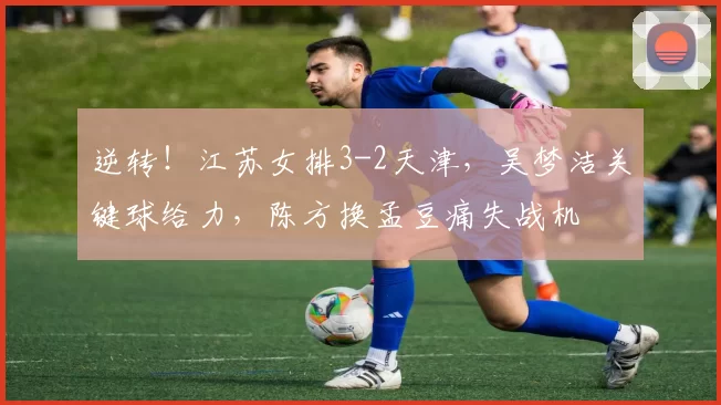 逆转！江苏女排3-2天津，吴梦洁关键球给力，陈方换孟豆痛失战机