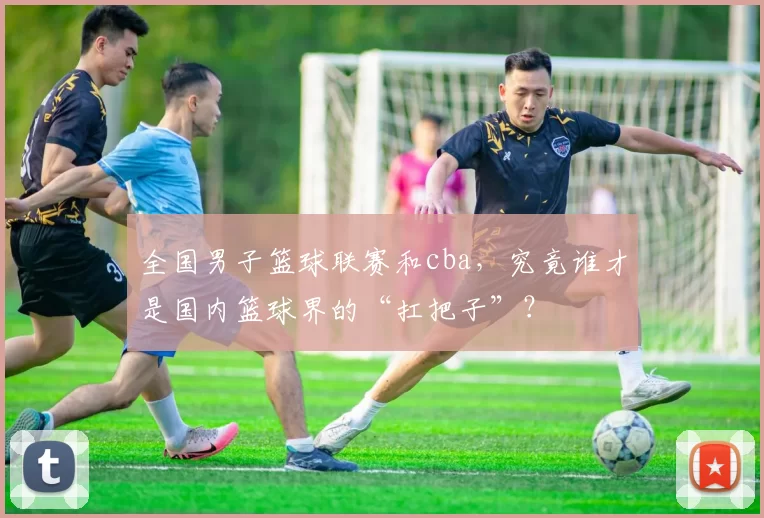 全国男子篮球联赛和cba，究竟谁才是国内篮球界的“扛把子”？