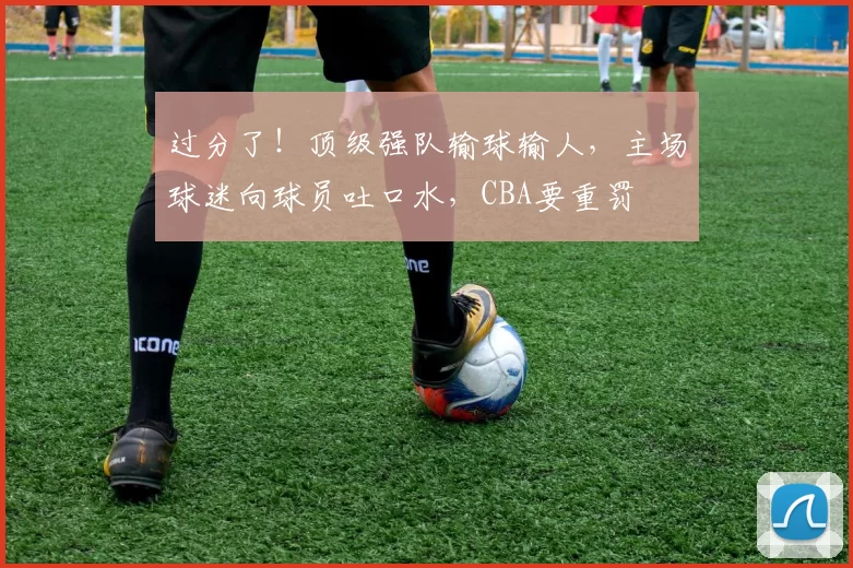 过分了！顶级强队输球输人，主场球迷向球员吐口水，CBA要重罚