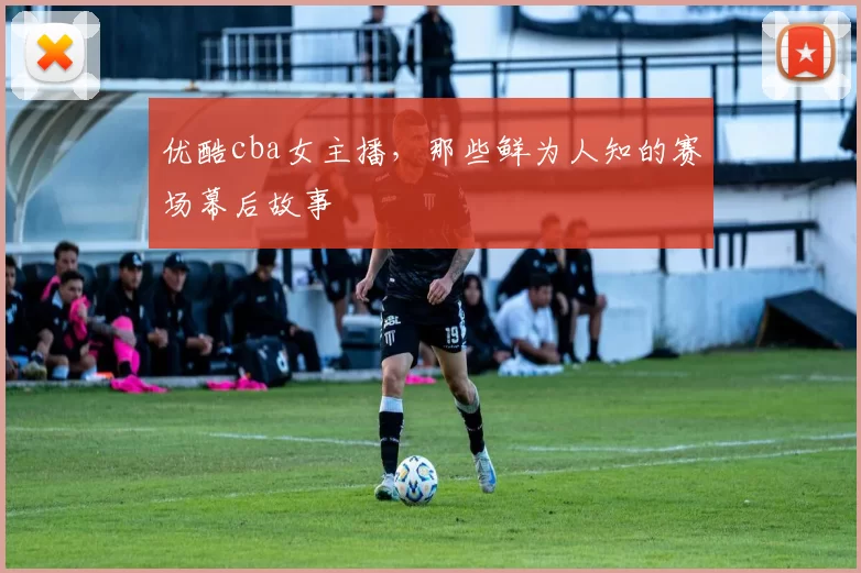 优酷cba女主播，那些鲜为人知的赛场幕后故事